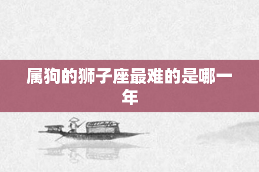 属狗的狮子座最难的是哪一年