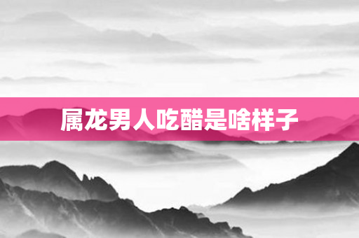 属龙男人吃醋是啥样子