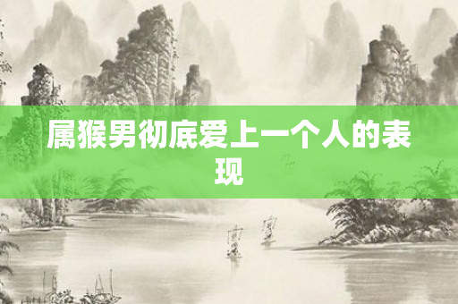 属猴男彻底爱上一个人的表现