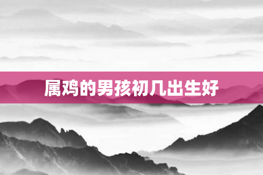 属鸡的男孩初几出生好