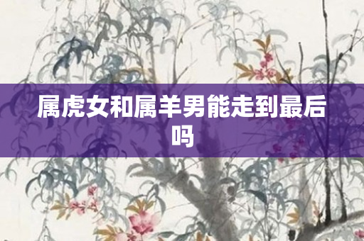 属虎女和属羊男能走到最后吗