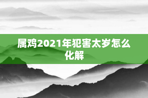属鸡2021年犯害太岁怎么化解