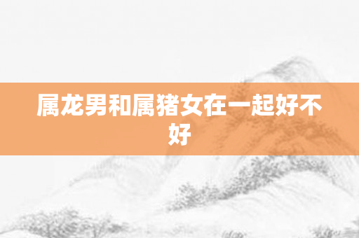 属龙男和属猪女在一起好不好