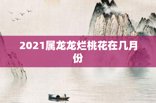2021属龙龙烂桃花在几月份