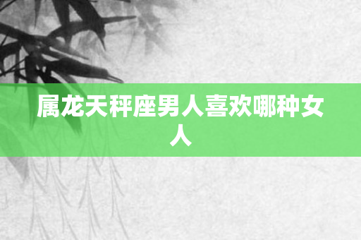属龙天秤座男人喜欢哪种女人