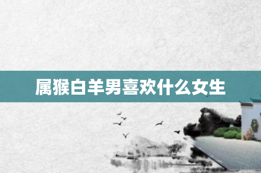 属猴白羊男喜欢什么女生