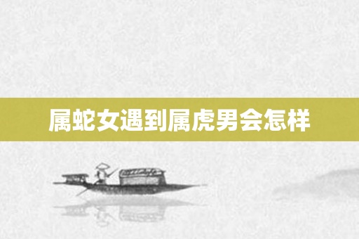 属蛇女遇到属虎男会怎样
