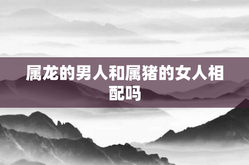 属龙的男人和属猪的女人相配吗