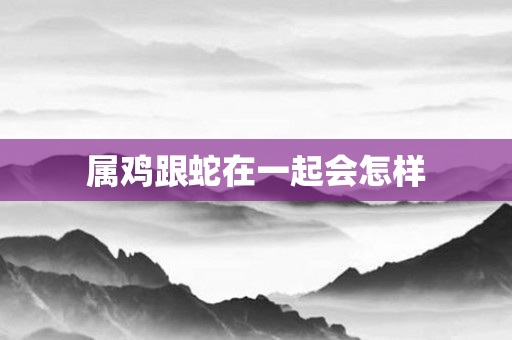 属鸡跟蛇在一起会怎样