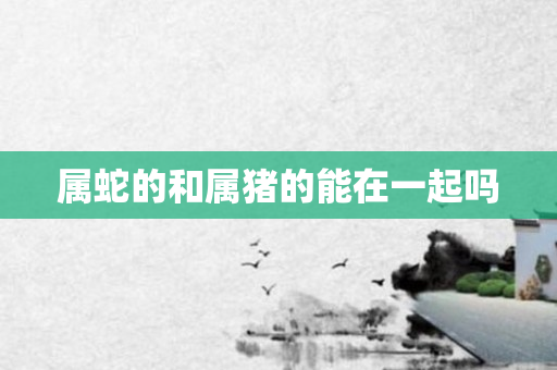 属蛇的和属猪的能在一起吗