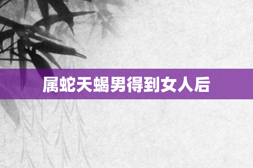 属蛇天蝎男得到女人后