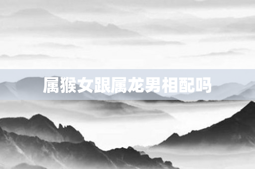 属猴女跟属龙男相配吗