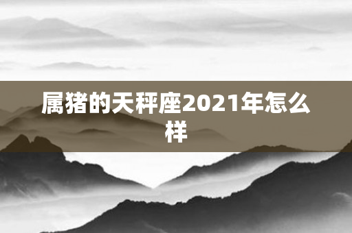 属猪的天秤座2021年怎么样