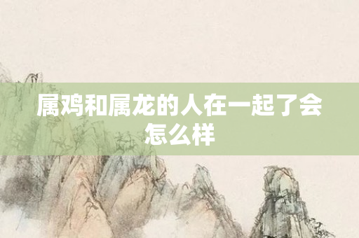 属鸡和属龙的人在一起了会怎么样