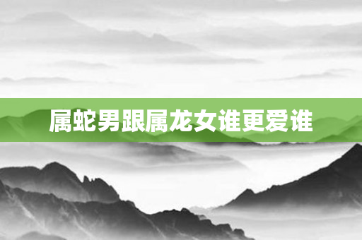 属蛇男跟属龙女谁更爱谁