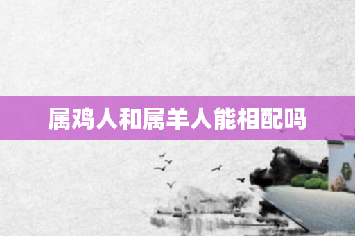 属鸡人和属羊人能相配吗