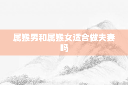 属猴男和属猴女适合做夫妻吗